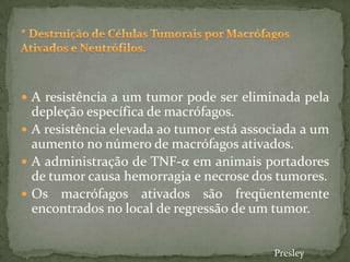  A resistência a um tumor pode ser eliminada pela
depleção específica de macrófagos.
 A resistência elevada ao tumor está associada a um
aumento no número de macrófagos ativados.
 A administração de TNF-α em animais portadores
de tumor causa hemorragia e necrose dos tumores.
 Os macrófagos ativados são freqüentemente
encontrados no local de regressão de um tumor.
Presley
 