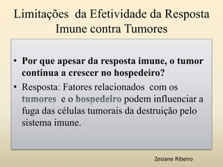 Limitações da Efetividade da Resposta
Imune contra Tumores
• Por que apesar da resposta imune, o tumor
continua a crescer no hospedeiro?
• Resposta: Fatores relacionados com os
e o podem influenciar a
fuga das células tumorais da destruição pelo
sistema imune.
Zesiane Ribeiro
 