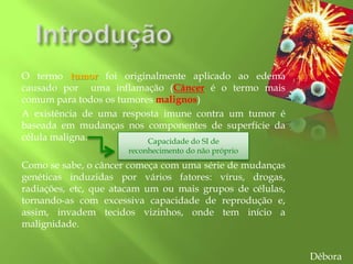 O termo tumor foi originalmente aplicado ao edema
causado por uma inflamação (Câncer é o termo mais
comum para todos os tumores malignos)
A existência de uma resposta imune contra um tumor é
baseada em mudanças nos componentes de superfície da
célula maligna.
Como se sabe, o câncer começa com uma série de mudanças
genéticas induzidas por vários fatores: vírus, drogas,
radiações, etc, que atacam um ou mais grupos de células,
tornando-as com excessiva capacidade de reprodução e,
assim, invadem tecidos vizinhos, onde tem início a
malignidade.
Capacidade do SI de
reconhecimento do não próprio
Débora
 