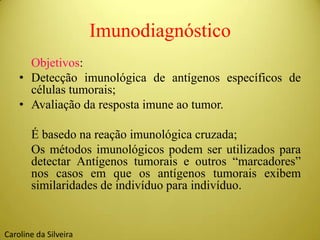 Imunodiagnóstico
Objetivos:
• Detecção imunológica de antígenos específicos de
células tumorais;
• Avaliação da resposta imune ao tumor.
É basedo na reação imunológica cruzada;
Os métodos imunológicos podem ser utilizados para
detectar Antígenos tumorais e outros “marcadores”
nos casos em que os antígenos tumorais exibem
similaridades de indivíduo para indivíduo.
Caroline da Silveira
 
