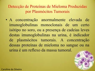Detecção de Proteínas de Mieloma Produzidas
por Plasmócitos Tumorais
• A concentração anormalmente elevada de
imunoglobulinas monoclonais de um certo
isótipo no soro, ou a presença de cadeias leves
destas imunoglobulinas na urina, é indicador
de plasmócitos tumorais. A concentração
dessas proteínas de mieloma no sangue ou na
urina é um reflexo da massa tumoral.
Caroline da Silveira
 