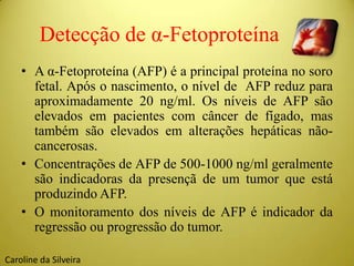 Detecção de α-Fetoproteína
• A α-Fetoproteína (AFP) é a principal proteína no soro
fetal. Após o nascimento, o nível de AFP reduz para
aproximadamente 20 ng/ml. Os níveis de AFP são
elevados em pacientes com câncer de fígado, mas
também são elevados em alterações hepáticas não-
cancerosas.
• Concentrações de AFP de 500-1000 ng/ml geralmente
são indicadoras da presençã de um tumor que está
produzindo AFP.
• O monitoramento dos níveis de AFP é indicador da
regressão ou progressão do tumor.
Caroline da Silveira
 
