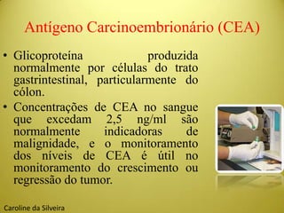 Antígeno Carcinoembrionário (CEA)
• Glicoproteína produzida
normalmente por células do trato
gastrintestinal, particularmente do
cólon.
• Concentrações de CEA no sangue
que excedam 2,5 ng/ml são
normalmente indicadoras de
malignidade, e o monitoramento
dos níveis de CEA é útil no
monitoramento do crescimento ou
regressão do tumor.
Caroline da Silveira
 