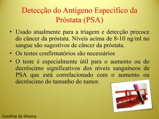 Detecção do Antígeno Específico da
Próstata (PSA)
• Usado atualmente para a triagem e detecção precoce
do câncer da próstata. Níveis acima de 8-10 ng/ml no
sangue são sugestivos de câncer da próstata.
• Os testes confirmatórios são necessários
• O teste é especialmente útil para o aumento ou do
decréscimo significativos dos níveis sanguíneos de
PSA que está correlacionado com o aumento ou
decréscimo do tamanho do tumor.
Caroline da Silveira
 