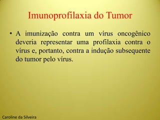 Imunoprofilaxia do Tumor
• A imunização contra um vírus oncogênico
deveria representar uma profilaxia contra o
vírus e, portanto, contra a indução subsequente
do tumor pelo vírus.
Caroline da Silveira
 
