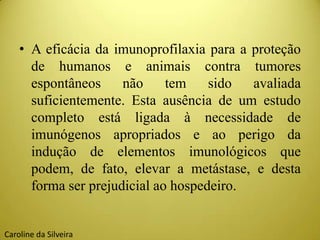 • A eficácia da imunoprofilaxia para a proteção
de humanos e animais contra tumores
espontâneos não tem sido avaliada
suficientemente. Esta ausência de um estudo
completo está ligada à necessidade de
imunógenos apropriados e ao perigo da
indução de elementos imunológicos que
podem, de fato, elevar a metástase, e desta
forma ser prejudicial ao hospedeiro.
Caroline da Silveira
 
