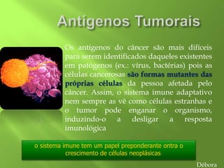 o sistema imune tem um papel preponderante ontra o
crescimento de células neoplásicas
Os antígenos do câncer são mais difíceis
para serem identificados daqueles existentes
em patógenos (ex.: vírus, bactérias) pois as
células cancerosas são formas mutantes das
próprias células da pessoa afetada pelo
câncer. Assim, o sistema imune adaptativo
nem sempre as vê como células estranhas e
o tumor pode enganar o organismo,
induzindo-o a desligar a resposta
imunológica
Débora
 