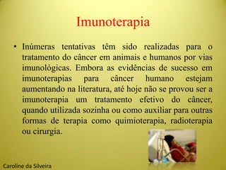 Imunoterapia
• Inúmeras tentativas têm sido realizadas para o
tratamento do câncer em animais e humanos por vias
imunológicas. Embora as evidências de sucesso em
imunoterapias para câncer humano estejam
aumentando na literatura, até hoje não se provou ser a
imunoterapia um tratamento efetivo do câncer,
quando utilizada sozinha ou como auxiliar para outras
formas de terapia como quimioterapia, radioterapia
ou cirurgia.
Caroline da Silveira
 
