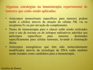 Algumas estratégias na imunoterapia experimental de
tumores que estão sendo aplicadas:
• Anticorpos monoclonais específicos para tumores podem
medir a citólise através da atração de células NK via os
receptores Fc ou por ativação do complemento.
• Testes de imunoterapia para o câncer estão sendo realizados
com o uso de toxinas ou de isótopos radioativos aderidos aos
anticorpos específicos para tumores destinados
especificamente para células tumorais, levando à eliminação
direta.
• Anticorpos xenogênicos que têm sido molecularmente
modificados através da tecnologia de DNA estão também
sendo testados como candidatos para a imunoterapia.
Caroline da Silveira
 
