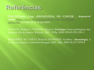 NAOUM,Paulo Cesar ,IMUNOLOGIA DO CÂNCER , disponível
online<http://www.ciencianews.com.br/cien-news/imuno-
cancer.htm>Acesso em 11 de jun.2010.
STANLEY, Robins L.; COTRAN, Ramzi S. Patologia: bases patologicas das
doenças. Rio de Janeiro: Elsevier, 2005. 1592p. ISBN 978-85-352-1391-1
BENJAMINI, Eli; COICO, Richard; SUNSHINE, Geoffrey. Imunologia. 4
ed. Rio de Janeiro: Guanabara Koogan, 2002. 288p. ISBN 85-277-0709-8
 