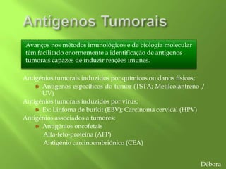 Avanços nos métodos imunológicos e de biologia molecular
têm facilitado enormemente a identificação de antígenos
tumorais capazes de induzir reações imunes.
Antigénios tumorais induzidos por químicos ou danos físicos;
Antígenos específicos do tumor (TSTA; Metilcolantreno /
UV)
Antigénios tumorais induzidos por vírus;
Ex: Linfoma de burkit (EBV); Carcinoma cervical (HPV)
Antigénios associados a tumores;
Antigénios oncofetais
Alfa-feto-proteína (AFP)
Antigénio carcinoembriónico (CEA)
Débora
 