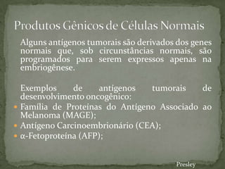 Alguns antígenos tumorais são derivados dos genes
normais que, sob circunstâncias normais, são
programados para serem expressos apenas na
embriogênese.
Exemplos de antígenos tumorais de
desenvolvimento oncogênico:
 Família de Proteínas do Antígeno Associado ao
Melanoma (MAGE);
 Antígeno Carcinoembrionário (CEA);
 α-Fetoproteína (AFP);
Presley
 
