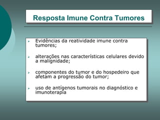 Resposta Imune Contra Tumores


Evidências da reatividade imune contra
tumores;



alterações nas características celulares devido
a malignidade;



componentes do tumor e do hospedeiro que
afetam a progressão do tumor;



uso de antígenos tumorais no diagnóstico e
imunoterapia

 