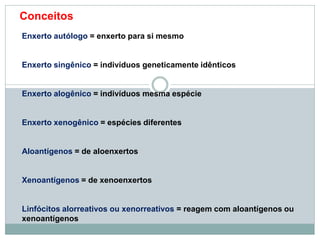 Enxerto autólogo = enxerto para si mesmo
Enxerto singênico = indivíduos geneticamente idênticos
Enxerto alogênico = indivíduos mesma espécie
Enxerto xenogênico = espécies diferentes
Aloantígenos = de aloenxertos
Xenoantígenos = de xenoenxertos
Linfócitos alorreativos ou xenorreativos = reagem com aloantígenos ou
xenoantígenos
Conceitos
 