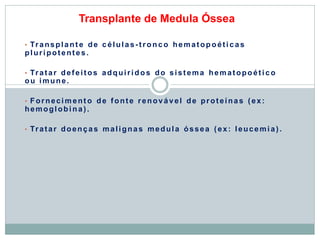 Transplante de Medula Óssea
• Transplant e de c élulas-tronco hematopoéti cas
pluripotentes.
• Tratar defeitos adquiridos do sistema hematopoéti co
ou imune.
• Forneci m ent o de fonte renovável de proteínas (ex:
hemoglobi na).
• Tratar doenças malignas medula óssea (ex: leucemi a).
 