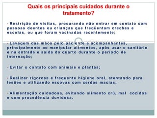 Quais os principais cuidados durante o
tratamento?
• Restrição de visitas, procurando não entrar em contato com
pessoas doentes ou crianças que freqüentam creches e
escolas, ou que foram vacinadas recent em ent e;
• Lavagem das mãos pelo paciente e acompanhant es,
principalm ent e ao manipular alimentos, após usar o sanitári o
e na entrada e saída do quarto durante o período de
internação;
• Evitar o contato com animai s e plantas;
• Realizar rigorosa e frequente higiene oral, atentando para
lesões e utilizando escovas com cerdas macias;
• Alimentação cuidadosa, evitando alimento crú, mal cozidos
e com procedênci a duvidosa.
 