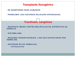 Transplante Xenogênico
• D E M A M Í F E RO S PA R A H U M A N O S .
• P R O B L E M A : A C S N AT U R A I S R E J E I Ç ÃO H I P E R A G UD A .
Transfusão sangüínea
• R E S P O S TA I M U N E C O N T R A M O L É C UL A S D A S U P E R F Í CI E D A
H E M Á CI A .
• S I S T E MA A B O .
• R E A Ç Õ E S T R A N S F U S I O N AI S : L I S E D A S E S T R U T U R A S P O R
H E M Ó LI S E .
• A N T Í G E NO R H D E H E M Á C I A S ;
•Eritroblastose fetal.
 