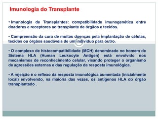 • Imunologia de Transplantes: compatibilidade imunogenética entre
doadores e receptores ao transplante de órgãos e tecidos.
• Compreensão da cura de muitas doenças pela implantação de células,
tecidos ou órgãos saudáveis de um indivíduo para outro.
• O complexo de histocompatibilidade (MCH) denominado no homem de
Sistema HLA (Human Leukocyte Antigen) está envolvido nos
mecanismos de reconhecimento celular, visando proteger o organismo
de agressões externas e das regulação da resposta imunológica.
• A rejeição é o reflexo da resposta imunológica aumentada (inicialmente
local) envolvendo, na maioria das vezes, os antígenos HLA do órgão
transplantado .
Imunologia do Transplante
 