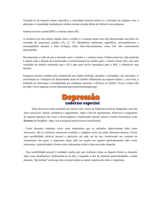 Tratando-se da resposta imune específica, a imunidade humoral refere-se a interação do antígeno com o
anticorpo e a imunidade mediada por células consiste na ação direta do linfócito com antígenos.
Sistema nervoso central (SNC) e sistema imune (SI).
A existência de uma íntima relação entre o cérebro e o sistema imune tem sido demonstrado com base em
resultado de numerosos estudos (10, 12, 13). Mediadores autônomos específicos, neuroendócrinos e
neuropeptídios formam a base biológica deste inter-relacionamento, como tem sido extensamente
demonstrado.
Recentemente a visão de que a interação entre o cérebro e o sistema imune é bidirecional tem sido preferida
à aquela onde a direção da comunicação é exclusivamente do cérebro para o sistema imune (SI), com uma
variedade de estudos mostrando que o SI é apto para enviar mensagens para o SNC e influenciar suas
funções.
Pesquisas recentes também têm estabelecido que órgãos linfóides, primário e secundário, são inervados. A
estimulação ou o bloqueio de determinadas áreas do cérebro influenciam na resposta imune e, vice-versa, a
produção de anticorpos é acompanhada por mudanças químicas e elétricas no cérebro. (Veja o artigo todo
em http://www.napacan.com.br/educando/psiconeuroimunologia.asp)
Selye descreveu toda ocorrência do estresse sob o nome de Síndrome Geral de Adaptação, com três
fases sucessivas: alarme, resistência e esgotamento. Após a fase de esgotamento, observava o surgimento
de algumas doenças, tais como a úlcera péptica, a hipertensão arterial, artrites e lesões miocárdicas (veja
Estresse em PsiqWeb - http://www.psiqweb.med.br/cursos/stress0.html).
Como dissemos inúmeras vezes, mais importantes que os estímulos objetivamente tidos como
estressores, são os estímulos estressores avaliados e julgados como tais pelas diferentes pessoas. Existe
uma sensibilidade (afetiva) pessoal e particular em cada um de nós, constituindo um conjunto de
mecanismos dos quais o organismo lança mão em reação aos agentes particularmente tidos como
estressores, caracterizando a forma como cada pessoa avalia e lida com estas situações.
Essa sensibilidade pessoal à realidade explica por que avaliamos desta ou daquela forma as situações
tidas como desafiadoras, enfrentando-as ou não, e reagindo à elas de maneiras particularidades e muito
pessoais, "permitindo" assim que elas exerçam maior ou menor repercussão sobre o organismo.
 
