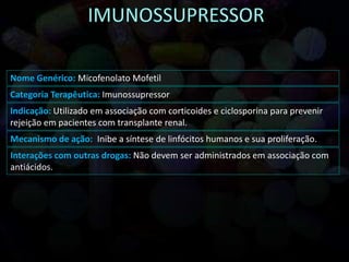Nome Genérico: Micofenolato Mofetil
Categoria Terapêutica: Imunossupressor
Indicação: Utilizado em associação com corticoides e ciclosporina para prevenir
rejeição em pacientes com transplante renal.
Mecanismo de ação: Inibe a síntese de linfócitos humanos e sua proliferação.
Interações com outras drogas: Não devem ser administrados em associação com
antiácidos.
 