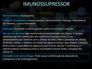 Nome Genérico: Azatipoprina
Categoria Terapêutica: Imunossupressor, Antirreumático, doenças inflamatórias
do intestino, Lupus eritematoso
Indicação: Associado a outros agentes auxilia no combate a rejeição
Mecanismo de Ação: Age interferindo na multiplicação das células. É sempre
administrada em combinação com outros imunossupressores. É um
antimetabólito que interfere com a síntese de DNA / RNA e proteínas em células
de divisão rápida, e interfere na mitose de algumas células. Isso impede a rejeição,
diminuindo a capacidade do organismo para formar células T auxiliadoras e
exterminadoras citotóxicas prime a imunidade humoral (inibe a ativação das
células T)
Interações com outras drogas: Pode causar a diminuição da absorção da
Ciclosporina e de anticoagulantes.
 