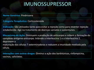 Nome Genérico: Prednisona
Categoria Terapêutica: Corticosteroide
Indicação: São utilizados tanto para evitar a rejeição como para reverter rejeição
estabelecida. Age no tratamento de doenças variadas e autoimunes.
Mecanismo de Ação: Diminuem a produção de anticorpos e inibem a formação do
complexo antígeno-anticorpo. Inibindo a Interleucina 1 e a Interleucina 2,
deprimem a
maturação das células T exterminadoras e reduzem a imunidade mediada pela
célula.
Interações com outras drogas: Diminui a ação dos barbitúricos, rinfampicina,
vacinas, salicilatos.
 