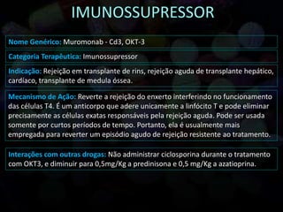 Nome Genérico: Muromonab - Cd3, OKT-3
Categoria Terapêutica: Imunossupressor
Indicação: Rejeição em transplante de rins, rejeição aguda de transplante hepático,
cardíaco, transplante de medula óssea.
Mecanismo de Ação: Reverte a rejeição do enxerto interferindo no funcionamento
das células T4. É um anticorpo que adere unicamente a linfócito T e pode eliminar
precisamente as células exatas responsáveis pela rejeição aguda. Pode ser usada
somente por curtos períodos de tempo. Portanto, ela é usualmente mais
empregada para reverter um episódio agudo de rejeição resistente ao tratamento.
Interações com outras drogas: Não administrar ciclosporina durante o tratamento
com OKT3, e diminuir para 0,5mg/Kg a predinisona e 0,5 mg/Kg a azatioprina.
 