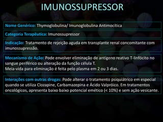 Nome Genérico: Thymoglobulina/ Imunoglobulina Antimocítica
Categoria Terapêutica: Imunossupressor
Indicação: Tratamento de rejeição aguda em transplante renal concomitante com
imunossupressão.
Mecanismo de Ação: Pode envolver eliminação de antígeno reativo T-linfócito no
sangue periférico ou alteração da função célula T.
Meia-vida para eliminação é feita pelo plasma em 2 ou 3 dias.
Interações com outras drogas: Pode alterar o tratamento psiquiátrico em especial
quando se utiliza Clozapine, Carbamazepina e Ácido Valpróico. Em tratamentos
oncológicos, apresenta baixo baixo potencial emético (< 10%) e sem ação vesicante.
 