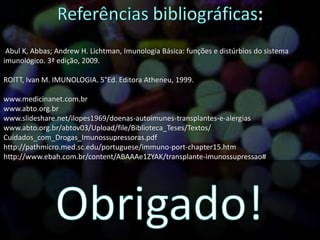 Abul K, Abbas; Andrew H. Lichtman, Imunologia Básica: funções e distúrbios do sistema
imunológico. 3ª edição, 2009.
ROITT, Ivan M. IMUNOLOGIA. 5°Ed. Editora Atheneu, 1999.
www.medicinanet.com.br
www.abto.org.br
www.slideshare.net/ilopes1969/doenas-autoimunes-transplantes-e-alergias
www.abto.org.br/abtov03/Upload/file/Biblioteca_Teses/Textos/
Cuidados_com_Drogas_Imunossupressoras.pdf
http://pathmicro.med.sc.edu/portuguese/immuno-port-chapter15.htm
http://www.ebah.com.br/content/ABAAAe1ZYAK/transplante-imunossupressao#
 