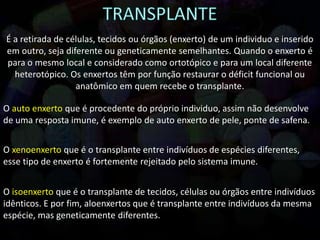 É a retirada de células, tecidos ou órgãos (enxerto) de um individuo e inserido
em outro, seja diferente ou geneticamente semelhantes. Quando o enxerto é
para o mesmo local e considerado como ortotópico e para um local diferente
heterotópico. Os enxertos têm por função restaurar o déficit funcional ou
anatômico em quem recebe o transplante.
O auto enxerto que é procedente do próprio individuo, assim não desenvolve
de uma resposta imune, é exemplo de auto enxerto de pele, ponte de safena.
O xenoenxerto que é o transplante entre indivíduos de espécies diferentes,
esse tipo de enxerto é fortemente rejeitado pelo sistema imune.
O isoenxerto que é o transplante de tecidos, células ou órgãos entre indivíduos
idênticos. E por fim, aloenxertos que é transplante entre indivíduos da mesma
espécie, mas geneticamente diferentes.
 