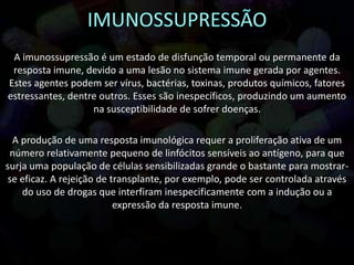 A imunossupressão é um estado de disfunção temporal ou permanente da
resposta imune, devido a uma lesão no sistema imune gerada por agentes.
Estes agentes podem ser vírus, bactérias, toxinas, produtos químicos, fatores
estressantes, dentre outros. Esses são inespecíficos, produzindo um aumento
na susceptibilidade de sofrer doenças.
A produção de uma resposta imunológica requer a proliferação ativa de um
número relativamente pequeno de linfócitos sensíveis ao antígeno, para que
surja uma população de células sensibilizadas grande o bastante para mostrar-
se eficaz. A rejeição de transplante, por exemplo, pode ser controlada através
do uso de drogas que interfiram inespecificamente com a indução ou a
expressão da resposta imune.
 