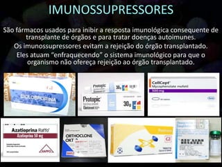 São fármacos usados para inibir a resposta imunológica consequente de
transplante de órgãos e para tratar doenças autoimunes.
Os imunossupressores evitam a rejeição do órgão transplantado.
Eles atuam “enfraquecendo” o sistema imunológico para que o
organismo não ofereça rejeição ao órgão transplantado.
 