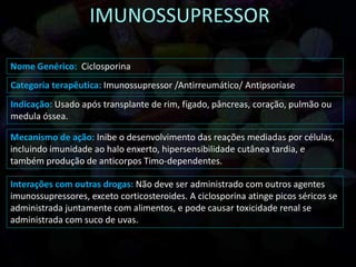 Nome Genérico: Ciclosporina
Interações com outras drogas: Não deve ser administrado com outros agentes
imunossupressores, exceto corticosteroides. A ciclosporina atinge picos séricos se
administrada juntamente com alimentos, e pode causar toxicidade renal se
administrada com suco de uvas.
Indicação: Usado após transplante de rim, fígado, pâncreas, coração, pulmão ou
medula óssea.
Mecanismo de ação: Inibe o desenvolvimento das reações mediadas por células,
incluindo imunidade ao halo enxerto, hipersensibilidade cutânea tardia, e
também produção de anticorpos Timo-dependentes.
Categoria terapêutica: Imunossupressor /Antirreumático/ Antipsoríase
 