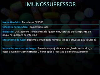 Nome Genérico: Tacrolimus / FK506
Categoria Terapêutica: Imunossupressor
Indicação: Utilizado em transplantes de fígado, rins, coração ou transplante de
pequenas porções de intestino
Mecanismo de Ação: Suprime a imunidade humoral (inibe a ativação das células T)
Interações com outras drogas: Tacrolimus prejudica a absorção de antiácidos, e
estes devem ser administrados 2 horas após a ingestão do imunossupressor.
 