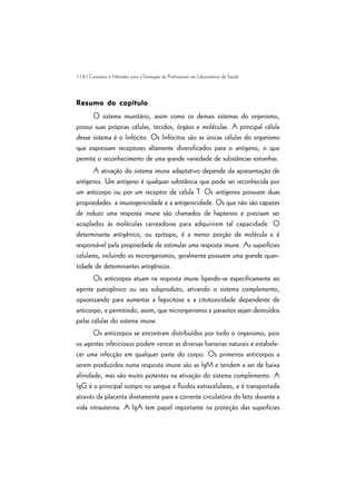 118 | Conceitos e Métodos para a Formação de Profissionais em Laboratórios de Saúde
Resumo do capítuloResumo do capítuloResumo do capítuloResumo do capítuloResumo do capítulo
O sistema imunitário, assim como os demais sistemas do organismo,
possui suas próprias células, tecidos, órgãos e moléculas. A principal célula
desse sistema é o linfócito. Os linfócitos são as únicas células do organismo
que expressam receptores altamente diversificados para o antígeno, o que
permite o reconhecimento de uma grande variedade de substâncias estranhas.
A ativação do sistema imune adaptativo depende da apresentação de
antígenos. Um antígeno é qualquer substância que pode ser reconhecida por
um anticorpo ou por um receptor de célula T. Os antígenos possuem duas
propriedades: a imunogenicidade e a antigenicidade. Os que não são capazes
de induzir uma resposta imune são chamados de haptenos e precisam ser
acoplados às moléculas carreadoras para adquirirem tal capacidade. O
determinante antigênico, ou epitopo, é a menor porção da molécula e é
responsável pela propriedade de estimular uma resposta imune. As superfícies
celulares, incluindo os microrganismos, geralmente possuem uma grande quan-
tidade de determinantes antigênicos.
Os anticorpos atuam na resposta imune ligando-se especificamente ao
agente patogênico ou seu subproduto, ativando o sistema complemento,
opsonizando para aumentar a fagocitose e a citotoxicidade dependente de
anticorpo, e permitindo, assim, que microrganismos e parasitos sejam destruídos
pelas células do sistema imune.
Os anticorpos se encontram distribuídos por todo o organismo, pois
os agentes infecciosos podem vencer as diversas barreiras naturais e estabele-
cer uma infecção em qualquer parte do corpo. Os primeiros anticorpos a
serem produzidos numa resposta imune são as IgM e tendem a ser de baixa
afinidade, mas são muito potentes na ativação do sistema complemento. A
IgG é o principal isotipo no sangue e fluidos extracelulares, e é transportada
através da placenta diretamente para a corrente circulatória do feto durante a
vida intrauterina. A IgA tem papel importante na proteção das superfícies
 