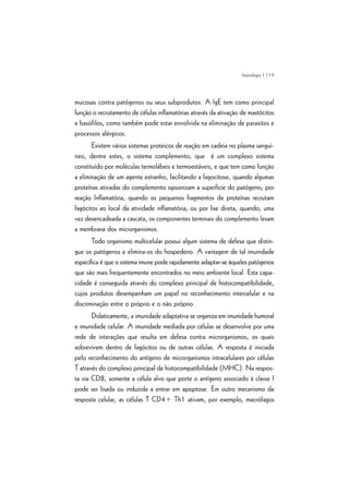 | 119
mucosas contra patógenos ou seus subprodutos. A IgE tem como principal
função o recrutamento de células inflamatórias através da ativação de mastócitos
e basófilos, como também pode estar envolvida na eliminação de parasitos e
processos alérgicos.
Existem vários sistemas proteicos de reação em cadeia no plasma sanguí-
neo, dentre estes, o sistema complemento, que é um complexo sistema
constituído por moléculas termolábeis e termoestáveis, e que tem como função
a eliminação de um agente estranho, facilitando a fagocitose, quando algumas
proteínas ativadas do complemento opsonizam a superfície do patógeno; por
reação Inflamatória, quando os pequenos fragmentos de proteínas recrutam
fagócitos ao local da atividade inflamatória; ou por lise direta, quando, uma
vez desencadeada a cascata, os componentes terminais do complemento lesam
a membrana dos microrganismos.
Todo organismo multicelular possui algum sistema de defesa que distin-
gue os patógenos e elimina-os do hospedeiro. A vantagem de tal imunidade
específica é que o sistema imune pode rapidamente adaptar-se àqueles patógenos
que são mais frequentemente encontrados no meio ambiente local. Esta capa-
cidade é conseguida através do complexo principal de histocompatibilidade,
cujos produtos desempenham um papel no reconhecimento intercelular e na
discriminação entre o próprio e o não próprio.
Didaticamente, a imunidade adaptativa se organiza em imunidade humoral
e imunidade celular. A imunidade mediada por células se desenvolve por uma
rede de interações que resulta em defesa contra microrganismos, os quais
sobrevivem dentro de fagócitos ou de outras células. A resposta é iniciada
pelo reconhecimento do antígeno de microrganismos intracelulares por células
T através do complexo principal de histocompatibilidade (MHC). Na respos-
ta via CD8, somente a célula alvo que porte o antígeno associado à classe I
pode ser lisada ou induzida a entrar em apoptose. Em outro mecanismo da
resposta celular, as células T CD4+ Th1 ativam, por exemplo, macrófagos
Imunologia
 