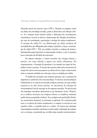 120 | Conceitos e Métodos para a Formação de Profissionais em Laboratórios de Saúde
infectados através de citocinas como o IFN-g. Quando um patógeno resiste
aos efeitos dos macrófagos ativados, pode-se desenvolver uma infecção crôni-
ca. Já a resposta imune humoral conduz à destruição dos microrganismos
extracelulares e previne ou diminui a disseminação das infecções intracelulares,
por meio da neutralização, opsonização e ativação do sistema complemento.
A ativação das células B e sua diferenciação em células secretoras de
imunoglobulinas são deflagradas pelo antígeno específico e requer a participa-
ção de células CD4+ Th2, que também controlam a mudança de isotipo e
desempenham papel importante na hipermutação somática, o que é necessário
para a maturação da afinidade dos anticorpos.
Em algumas infecções, o sistema imunitário não consegue eliminar o
parasito, mas reage isolando o agente com células inflamatórias. Na
esquistossomose, a formação do granuloma é um exemplo da reação do hos-
pedeiro contra o parasito. A maioria dos parasitos desenvolve mecanismos de
escape do sistema imune para garantir sua sobrevivência e alguns comprometem
tanto as respostas mediadas por anticorpos como as mediadas por células.
A medida das interações entre antígeno-anticorpo com o propósito de
diagnóstico é conhecida como imunossorologia. As técnicas imunossorológicas
fundamentam-se na natureza da interação antígeno-anticorpo nas quais podem
expressar-se em duas formas distintas, em decorrência da utilização de
imunorreagentes livres de marcação ou de reagentes marcados. As técnicas que
não empregam marcadores demonstram-se por fenômenos visíveis. Portanto,
ao se combinar anticorpos com antígenos solúveis, os complexos resultantes
podem formar precipitados insolúveis. Se os antígenos são particulados (bacté-
rias, protozoários, hemácias), os anticorpos os aglutinam. Se o anticorpo pode
ativar a via clássica do sistema complemento e o antígeno se encontra em uma
superfície celular, o resultado pode ser a citólise. As técnicas que empregam
imunorreagentes marcados caracterizam-se pela simples combinação do antígeno
com o anticorpo, necessitando que um deles esteja marcado convenientemente.
 
