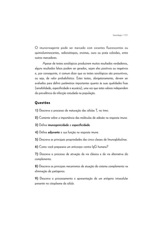 | 121
O imunorreagente pode ser marcado com corantes fluorescentes ou
quimioluminescentes, radioisótopos, enzimas, ouro ou prata coloidais, entre
outros marcadores.
Apesar de testes sorológicos produzirem muitos resultados verdadeiros,
alguns resultados falsos podem ser gerados, sejam eles positivos ou negativos
e, por conseguinte, é comum dizer que os testes sorológicos são presuntivos,
ou seja, de valor probabilístico. Estes testes, obrigatoriamente, devem ser
avaliados para definir parâmetros importantes quanto às suas qualidades fixas
(sensibilidade, especificidade e acurácia), uma vez que estes valores independem
da prevalência da infecção estudada na população.
QuestõesQuestõesQuestõesQuestõesQuestões
1) Descreva o processo de maturação das células T, no timo.
2) Comente sobre a importância das moléculas de adesão na resposta imune.
3) Defina imunogenicidade e especificidade.
4) Defina adjuvante e sua função na resposta imune.
5) Descreva as principais propriedades das cinco classes de Imunoglobulinas.
6) Como você prepararia um anticorpo contra IgG humana?
7) Descreva o processo de ativação da via clássica e da via alternativa do
complemento.
8) Descreva os principais mecanismos de atuação do sistema complemento na
eliminação de patógenos.
9) Descreva o processamento e apresentação de um antígeno intracelular
presente no citoplasma da célula.
Imunologia
 