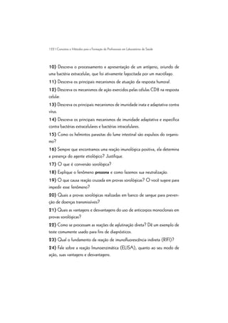 122 | Conceitos e Métodos para a Formação de Profissionais em Laboratórios de Saúde
10) Descreva o processamento e apresentação de um antígeno, oriundo de
uma bactéria extracelular, que foi ativamente fagocitada por um macrófago.
11) Descreva os principais mecanismos de atuação da resposta humoral.
12) Descreva os mecanismos de ação exercidos pelas células CD8 na resposta
celular.
13) Descreva os principais mecanismos de imunidade inata e adaptativa contra
vírus.
14) Descreva os principais mecanismos de imunidade adaptativa e específica
contra bactérias extracelulares e bactérias intracelulares.
15) Como os helmintos parasitas do lume intestinal são expulsos do organis-
mo?
16) Sempre que encontramos uma reação imunológica positiva, ela determina
a presença do agente etiológico? Justifique.
17) O que é conversão sorológica?
18) Explique o fenômeno prozona e como fazemos sua neutralização.
19) O que causa reação cruzada em provas sorológicas? O você sugere para
impedir esse fenômeno?
20) Quais a provas sorológicas realizadas em banco de sangue para preven-
ção de doenças transmissíveis?
21) Quais as vantagens e desvantagens do uso de anticorpos monoclonais em
provas sorológicas?
22) Como se processam as reações de aglutinação direta? Dê um exemplo de
teste comumente usado para fins de diagnósticos.
23) Qual o fundamento da reação de imunofluorescência indireta (RIFI)?
24) Fale sobre a reação Imunoenzimática (ELISA), quanto ao seu modo de
ação, suas vantagens e desvantagens.
 