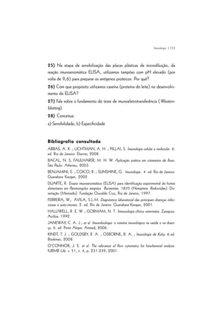 | 123
25) Na etapa de sensibilização das placas plásticas de microdiluição, da
reação imunoenzimática ELISA, utilizamos tampões com pH elevado (por
volta de 9,6) para preparar os antígenos proteicos. Por quê?
26) Com que propósito utilizamos caseína (proteína do leite) no desenvolvi-
mento do ELISA?
27) Fale sobre o fundamento do teste de imunoeletrotransferência (Western-
blotting).
28) Conceitue:
a) Sensibilidade; b) Especificidade
Bibliografia consultadaBibliografia consultadaBibliografia consultadaBibliografia consultadaBibliografia consultada
ABBAS, A. K. ; LICHTMAN, A. H. ; PILLAI, S. Imunologia celular e molecular. 6.
ed. Rio de Janeiro: Elsevier, 2008.
BACAL, N. S, FAULHARER, M. H. W. Aplicação prática em citometria de fluxo.
São Paulo: Atheneu, 2003.
BENJAMINI, E. ; COICO, R. ; SUNSHINE, G. Imunologia. 4. ed. Rio de Janeiro:
Guanabara Koogan, 2002.
DUARTE, R. Ensaio imunoenzimático (ELISA) para identificação experimental de fontes
alimentares em Panstrongylus megistus Burmeister, 1835 (Hemiptera: Reduviidae). Dis-
sertação (Mestrado). Fundação Oswaldo Cruz, Rio de Janeiro, 1997.
FERREIRA, W.; ÁVILA, S.L.M. Diagnóstico laboratorial das principais doenças infec-
ciosas e auto-imunes. 2. ed. Rio de Janeiro: Guanabara Koogan, 2001.
HALLIWELL, R. E. W. ; GORMAM, N. T. Inmunologia clínica veterinária. Zaragoza:
Acribia, 1992.
JANEWAY, C. A. J.; et al. Imunobiologia: o sistema imunológico na saúde e na doen-
ça. 6. ed. Porto Alegre: Artmed, 2006.
KINDT, T. J. ; GOLDSBY, R. A. ; OSBORNE, B. A. ; Imunologia de Kuby. 6.ed.
Bookman, 2008.
O’CONNOR, J. E. et al. The relevance of flow cytometry for biochemical analysis.
IUBMB Life. v. 51, n. 4, p. 231-239, 2001.
Imunologia
 