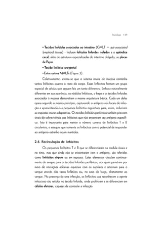 | 29
• Tecidos linfoides associados ao intestino (GALT = gut-associated
lymphoid tissues) - Incluem folículos linfoides isolados e o apêndice
cecal, além de estruturas especializadas do intestino delgado, as placas
de Peyer.
• Tecido linfático urogenital
• Entre outros MALTs (Figura 3).
Coletivamente, estima-se que o sistema imune de mucosa contenha
tantos linfócitos quanto o resto do corpo. Esses linfócitos formam um grupo
especial de células que seguem leis um tanto diferentes. Embora notavelmente
diferentes em sua aparência, os nódulos linfáticos, o baço e os tecidos linfoides
associados à mucosa demonstram a mesma arquitetura básica. Cada um deles
opera segundo o mesmo princípio, capturando o antígeno nos locais de infec-
ção e apresentando-o a pequenos linfócitos migratórios para, assim, induzirem
as respostas imunes adaptativas. Os tecidos linfoides periféricos também proveem
sinais de sobrevivência aos linfócitos que não encontram seu antígeno específi-
co. Isto é importante para manter o número correto de linfócitos T e B
circulantes, e assegura que somente os linfócitos com o potencial de responder
ao antígeno estranho sejam mantidos.
2.4. Recirculação de linfócitos
Os pequenos linfócitos T e B que se diferenciaram na medula óssea e
no timo, mas que ainda não se encontraram com o antígeno, são referidos
como linfócitos virgens ou em repouso. Estes elementos circulam continua-
mente do sangue para os tecidos linfoides periféricos, nos quais penetram por
meio de interações adesivas especiais com os capilares e retornam para o
sangue através dos vasos linfáticos ou, no caso do baço, diretamente ao
sangue. Na presença de uma infecção, os linfócitos que reconhecem o agente
infeccioso são retidos no tecido linfoide, onde proliferam e se diferenciam em
células efetoras, capazes de controlar a infecção.
Imunologia
 