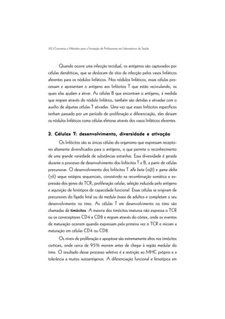 30 | Conceitos e Métodos para a Formação de Profissionais em Laboratórios de Saúde
Quando ocorre uma infecção tecidual, os antígenos são capturados por
células dendríticas, que se deslocam do sítio da infecção pelos vasos linfáticos
aferentes para os nódulos linfáticos. Nos nódulos linfáticos, essas células pro-
cessam e apresentam o antígeno aos linfócitos T que estão recirculando, os
quais elas ajudam a ativar. As células B que encontram o antígeno, à medida
que migram através do nódulo linfático, também são detidas e ativadas com o
auxílio de algumas células T ativadas. Uma vez que esses linfócitos específicos
tenham passado por um período de proliferação e diferenciação, eles deixam
os nódulos linfáticos como células efetoras através dos vasos linfáticos eferentes.
3. Células T3. Células T3. Células T3. Células T3. Células T: desenvolvimento, diversidade e ativação: desenvolvimento, diversidade e ativação: desenvolvimento, diversidade e ativação: desenvolvimento, diversidade e ativação: desenvolvimento, diversidade e ativação
Os linfócitos são as únicas células do organismo que expressam recepto-
res altamente diversificados para o antígeno, o que permite o reconhecimento
de uma grande variedade de substâncias estranhas. Essa diversidade é gerada
durante o processo de desenvolvimento dos linfócitos T e B, a partir de células
precursoras. O desenvolvimento dos linfócitos T alfa beta (ab) e gama delta
(gd) segue estágios sequenciais, consistindo na recombinação somática e ex-
pressão dos genes do TCR, proliferação celular, seleção induzida pelo antígeno
e aquisição de fenótipos de capacidade funcional. Essas células se originam de
precursores do fígado fetal ou da medula óssea de adultos e completam o seu
desenvolvimento no timo. As células T em desenvolvimento no timo são
chamadas de timócitos. A maioria dos timócitos imaturos não expressa o TCR
ou os correceptores CD4 e CD8 e migram através do córtex, onde os eventos
de maturação ocorrem quando expressam pela primeira vez o TCR e iniciam a
maturação em células CD4 ou CD8.
Os níveis de proliferação e apoptose são extremamente altos nos timócitos
corticais, onde cerca de 95% morrem antes de chegar à região medular do
timo. O resultado desse processo seletivo é a restrição ao MHC próprio e a
tolerância a muitos autoantígenos. A diferenciação funcional e fenotípica em
 