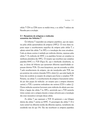| 31
células T CD4 ou CD8 ocorre na medula tímica, e as células T maduras são
liberadas para a circulação.
3.1. Receptores de antígenos e moléculas
acessórias dos linfócitos T
Os linfócitos T respondem aos antígenos peptídicos, que são expos-
tos pelas células apresentadoras de antígenos (APCs). O início desta res-
posta requer o reconhecimento específico do antígeno pelas células T, a
adesão estável das células T às APCs e a transdução dos sinais ativadores.
Cada um desses eventos é mediado por moléculas distintas, expressas pelas
células T. As moléculas de MHC e os peptídeos formam um complexo na
membrana plasmática das APCs. O receptor que reconhece esse complexo
peptídeo-MHC é o TCR (Figura 2), que é distribuído clonalmente, ou
seja, os clones de linfócitos que apresentam diferentes especificidades ex-
pressam distintos TCRs. Os sinais bioquímicos, que são acionados na célula
T pelo reconhecimento do antígeno, não são transduzidos pelo TCR, mas
por proteínas não variáveis chamadas CD3 e dzeta (z), que estão ligadas de
forma não covalente ao receptor do antígeno para formar o complexo TCR.
Portanto, nas células T, o reconhecimento do antígeno é basicamente realiza-
do por dois grupos de moléculas: um receptor para o antígeno altamente
variável, o TCR, e proteínas sinalizadoras não variáveis (CD3 e cadeia z).
Outras moléculas acessórias funcionam como moléculas de adesão para esta-
bilizar a ligação das células T às APCs, permitindo que o TCR mantenha
íntimo contato com o antígeno durante o tempo suficiente para a transdução
dos sinais necessários à ativação dessas células.
As células T que expressam o TCR ¡d pertencem a uma linhagem
distinta das células T restritas ao MHC. A percentagem das células T ¡d é
muito variável nos diferentes tecidos das diferentes espécies, normalmente não
excedendo mais do que 5%. Elas não reconhecem os antígenos peptídeos
Imunologia
 