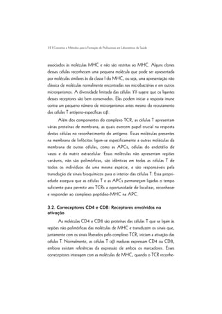 32 | Conceitos e Métodos para a Formação de Profissionais em Laboratórios de Saúde
associados às moléculas MHC e não são restritas ao MHC. Alguns clones
dessas células reconhecem uma pequena molécula que pode ser apresentada
por moléculas similares às da classe I do MHC, ou seja, uma apresentação não
clássica de moléculas normalmente encontradas nas microbactérias e em outros
microrganismos. A diversidade limitada das células ¡d sugere que os ligantes
desses receptores são bem conservados. Elas podem iniciar a resposta imune
contra um pequeno número de microrganismos antes mesmo do recrutamento
das células T antígeno-específicas ab.
Além dos componentes do complexo TCR, as células T apresentam
várias proteínas de membrana, as quais exercem papel crucial na resposta
destas células no reconhecimento do antígeno. Essas moléculas presentes
na membrana de linfócitos ligam-se especificamente a outras moléculas da
membrana de outras células, como as APCs, células do endotélio de
vasos e da matriz extracelular. Essas moléculas não apresentam regiões
variáveis, não são polimórficas, são idênticas em todas as células T de
todos os indivíduos de uma mesma espécie, e são responsáveis pela
transdução de sinais bioquímicos para o interior das células T. Essa propri-
edade assegura que as células T e as APCs permaneçam ligadas o tempo
suficiente para permitir aos TCRs a oportunidade de localizar, reconhecer
e responder ao complexo peptídeo-MHC na APC.
3.2. Correceptores CD4 e CD8: Receptores envolvidos na
ativação
As moléculas CD4 e CD8 são proteínas das células T que se ligam às
regiões não polimórficas das moléculas de MHC e transduzem os sinais que,
juntamente com os sinais liberados pelo complexo TCR, iniciam a ativação das
células T. Normalmente, as células T ab maduras expressam CD4 ou CD8,
embora existam referências da expressão de ambos os marcadores. Esses
correceptores interagem com as moléculas de MHC, quando o TCR reconhe-
 