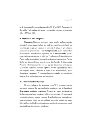 | 33
ce de forma específica o complexo peptídeo-MHC na APC. Cerca de 65%
das células T ab maduras do sangue e dos tecidos expressam o correceptor
CD4 e 35% do CD8.
4. Natureza dos antígenos4. Natureza dos antígenos4. Natureza dos antígenos4. Natureza dos antígenos4. Natureza dos antígenos
O antígeno (do grego anti,contra e gen, gerar) é qualquer substân-
cia solúvel, celular ou particulada que pode ser especificamente ligada por
um anticorpo ou por um receptor de antígeno de célula T. Os antígenos
possuem duas propriedades: a da imunogenicidade, que é a capacidade
de induzir uma resposta imune específica, e a da antigenicidade, que é a
capacidade de interagir com os linfócitos T ou linfócitos B já sensibilizados.
Assim, todas as substâncias imunogênicas são também antigênicas. As mo-
léculas que desencadeiam a resposta imune são chamadas de imunógenos.
Pequenas substâncias químicas não são capazes de estimular uma resposta
e, portanto, recebem o nome de hapteno. Para ter capacidade de induzir
uma resposta imune, o hapteno é ligado a uma macromolécula, que é
chamada de carreadora. O complexo hapteno-carreador, ao contrário do
hapteno livre, pode atuar como um imunógeno.
4.1. Determinante antigênico
Os sítios de ligação dos anticorpos e dos TCRs interagem com uma
área muito pequena das macromoléculas antigênicas, que é chamada de
determinante antigênico ou epitopo. Portanto, é a menor porção da mo-
lécula responsável pela ligação ao linfócito ou anticorpo. A presença de
vários determinantes iguais é chamada de polivalência ou multivalência e
cada um pode ser ligado por uma molécula com região variável. As super-
fícies celulares, incluindo os microrganismos, geralmente possuem uma grande
quantidade de determinantes antigênicos.
Imunologia
 