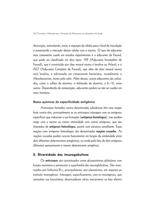 36 | Conceitos e Métodos para a Formação de Profissionais em Laboratórios de Saúde
destruição, estimulando, assim, a migração de células para o local de inoculação
e aumentando a interação destas células com o mesmo. O tipo de adjuvante
mais comumente usado em estudos experimentais é o adjuvante de Freund,
que pode ser classificado em dois tipos: AIF (Adjuvante Incompleto de
Freund), que é constituído por óleo mineral neutro e lanolina ou Arlacel; e o
ACF (Adjuvante Completo de Freund), que além do óleo mineral neutro
mais lanolina, é adicionado um componente bacteriano, normalmente o
Mycobacterium, morto pelo calor. Além desses, outros adjuvantes são utiliza-
dos, como o sulfato de alumínio, o hidróxido de alumínio, a IL-12, entre
outros. Dependendo da composição, adjuvantes podem ou não ser usados em
seres humanos.
Bases químicas da especificidade antigênica
Anticorpos formados contra determinadas substâncias têm uma reação
forte contra elas, principalmente se os anticorpos interagem com os antígenos
específicos que induziram a sua formação (antígenos homólogos), mas podem
reagir com a mesma ou menor intensidade com outros antígenos, que são
chamados de antígenos heterólogos, porém com estrutura semelhante. Essas
reações com antígenos heterólogos são denominadas reações cruzadas. As
reações cruzadas podem ocorrer basicamente em função da similaridade entre
dois diferentes determinantes antigênicos, ou ainda pelo fato de dois antígenos
diferentes apresentarem o mesmo determinante antigênico.
5. Diversidade das imunogobulinas5. Diversidade das imunogobulinas5. Diversidade das imunogobulinas5. Diversidade das imunogobulinas5. Diversidade das imunogobulinas
Os anticorpos são conceituados como glicoproteínas globulares com
função imunitária e pertencem à superfamília das imunoglobulinas. São sinte-
tizados por linfócitos B e, principalmente, por plasmócitos, em resposta ao
estímulo imunogênico. Interagem, especificamente, com os imunógenos, que
estimulam sua biossíntese; desencadeiam vários mecanismos na fase efetora
 