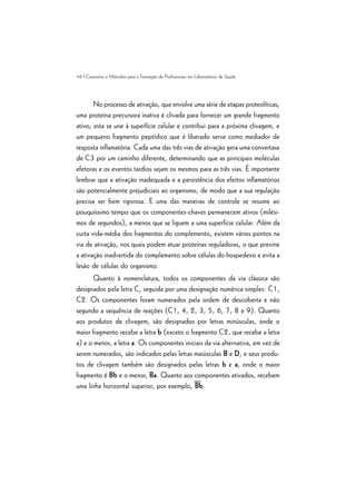 46 | Conceitos e Métodos para a Formação de Profissionais em Laboratórios de Saúde
No processo de ativação, que envolve uma série de etapas proteolíticas,
uma proteína precursora inativa é clivada para fornecer um grande fragmento
ativo; esta se une à superfície celular e contribui para a próxima clivagem, e
um pequeno fragmento peptídico que é liberado serve como mediador de
resposta inflamatória. Cada uma das três vias de ativação gera uma convertase
de C3 por um caminho diferente, determinando que as principais moléculas
efetoras e os eventos tardios sejam os mesmos para as três vias. É importante
lembrar que a ativação inadequada e a persistência dos efeitos inflamatórios
são potencialmente prejudiciais ao organismo, de modo que a sua regulação
precisa ser bem rigorosa. E uma das maneiras de controle se resume ao
pouquíssimo tempo que os componentes-chaves permanecem ativos (milési-
mos de segundos), a menos que se liguem a uma superfície celular. Além da
curta vida-média dos fragmentos do complemento, existem vários pontos na
via de ativação, nos quais podem atuar proteínas reguladoras, o que previne
a ativação inadvertida do complemento sobre células do hospedeiro e evita a
lesão de células do organismo.
Quanto à nomenclatura, todos os componentes da via clássica são
designados pela letra C, seguida por uma designação numérica simples: C1,
C2. Os componentes foram numerados pela ordem de descoberta e não
segundo a sequência de reações (C1, 4, 2, 3, 5, 6, 7, 8 e 9). Quanto
aos produtos de clivagem, são designados por letras minúsculas, onde o
maior fragmento recebe a letra b (exceto o fragmento C2, que recebe a letra
a) e o menor, a letra a. Os componentes iniciais da via alternativa, em vez de
serem numerados, são indicados pelas letras maiúsculas B e D, e seus produ-
tos de clivagem também são designados pelas letras b e a, onde o maior
fragmento é Bb e o menor, Ba. Quanto aos componentes ativados, recebem
uma linha horizontal superior, por exemplo, Bb.
 