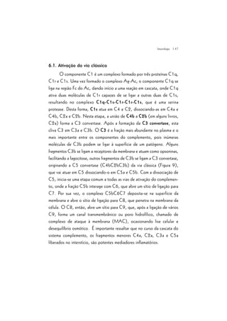 | 47
6.1. Ativação da via clássica
O componente C1 é um complexo formado por três proteínas C1q,
C1r e C1s. Uma vez formado o complexo Ag-Ac, o componente C1q se
liga na região Fc do Ac, dando início a uma reação em cascata, onde C1q
ativa duas moléculas de C1r capazes de se ligar a outras duas de C1s,
resultando no complexo C1q-C1s-C1r-C1r-C1s, que é uma serina
protease. Desta forma, C1s atua em C4 e C2, dissociando-as em C4a e
C4b, C2a e C2b. Nesta etapa, a união de C4b a C2b (em alguns livros,
C2a) forma a C3 convertase. Após a formação da C3 convertase, esta
cliva C3 em C3a e C3b. O C3 é a fração mais abundante no plasma e o
mais importante entre os componentes do complemento, pois inúmeras
moléculas de C3b podem se ligar à superfície de um patógeno. Alguns
fragmentos C3b se ligam a receptores da membrana e atuam como opsoninas,
facilitando a fagocitose, outros fragmentos de C3b se ligam a C3 convertase,
originando a C5 convertase (C4bC2bC3b) da via clássica (Figura 9),
que vai atuar em C5 dissociando-o em C5a e C5b. Com a dissociação de
C5, inicia-se uma etapa comum a todas as vias de ativação do complemen-
to, onde a fração C5b interage com C6, que abre um sítio de ligação para
C7. Por sua vez, o complexo C5bC6C7 deposita-se na superfície da
membrana e abre o sítio de ligação para C8, que penetra na membrana da
célula. O C8, então, abre um sítio para C9, que, após a ligação de vários
C9, forma um canal transmembrânico ou poro hidrofílico, chamado de
complexo de ataque à membrana (MAC), ocasionando lise celular e
desequilíbrio osmótico. É importante ressaltar que no curso da cascata do
sistema complemento, os fragmentos menores C4a, C2a, C3a e C5a
liberados no interstício, são potentes mediadores inflamatórios.
Imunologia
 