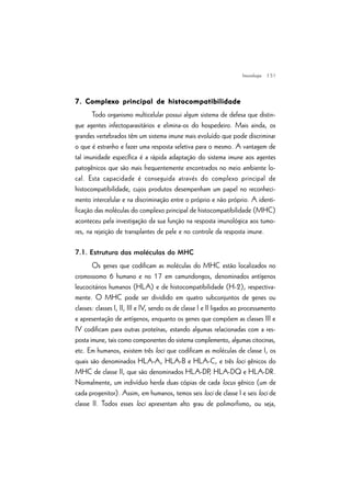 | 51
7. Complexo principal de histocompatibilidade7. Complexo principal de histocompatibilidade7. Complexo principal de histocompatibilidade7. Complexo principal de histocompatibilidade7. Complexo principal de histocompatibilidade
Todo organismo multicelular possui algum sistema de defesa que distin-
gue agentes infectoparasitários e elimina-os do hospedeiro. Mais ainda, os
grandes vertebrados têm um sistema imune mais evoluído que pode discriminar
o que é estranho e fazer uma resposta seletiva para o mesmo. A vantagem de
tal imunidade específica é a rápida adaptação do sistema imune aos agentes
patogênicos que são mais frequentemente encontrados no meio ambiente lo-
cal. Esta capacidade é conseguida através do complexo principal de
histocompatibilidade, cujos produtos desempenham um papel no reconheci-
mento intercelular e na discriminação entre o próprio e não próprio. A identi-
ficação das moléculas do complexo principal de histocompatibilidade (MHC)
aconteceu pela investigação da sua função na resposta imunológica aos tumo-
res, na rejeição de transplantes de pele e no controle da resposta imune.
7.1. Estrutura das moléculas do MHC
Os genes que codificam as moléculas do MHC estão localizados no
cromossomo 6 humano e no 17 em camundongos, denominados antígenos
leucocitários humanos (HLA) e de histocompatibilidade (H-2), respectiva-
mente. O MHC pode ser dividido em quatro subconjuntos de genes ou
classes: classes I, II, III e IV, sendo os de classe I e II ligados ao processamento
e apresentação de antígenos, enquanto os genes que compõem as classes III e
IV codificam para outras proteínas, estando algumas relacionadas com a res-
posta imune, tais como componentes do sistema complemento, algumas citocinas,
etc. Em humanos, existem três loci que codificam as moléculas de classe I, os
quais são denominados HLA-A, HLA-B e HLA-C, e três loci gênicos do
MHC de classe II, que são denominados HLA-DP, HLA-DQ e HLA-DR.
Normalmente, um indivíduo herda duas cópias de cada locus gênico (um de
cada progenitor). Assim, em humanos, temos seis loci de classe I e seis loci de
classe II. Todos esses loci apresentam alto grau de polimorfismo, ou seja,
Imunologia
 