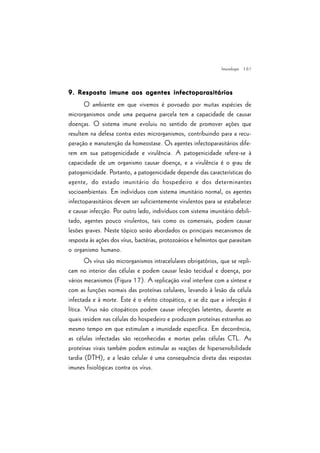 | 61
9. Resposta imune aos agentes infectoparasitários9. Resposta imune aos agentes infectoparasitários9. Resposta imune aos agentes infectoparasitários9. Resposta imune aos agentes infectoparasitários9. Resposta imune aos agentes infectoparasitários
O ambiente em que vivemos é povoado por muitas espécies de
microrganismos onde uma pequena parcela tem a capacidade de causar
doenças. O sistema imune evoluiu no sentido de promover ações que
resultem na defesa contra estes microrganismos, contribuindo para a recu-
peração e manutenção da homeostase. Os agentes infectoparasitários dife-
rem em sua patogenicidade e virulência. A patogenicidade refere-se à
capacidade de um organismo causar doença, e a virulência é o grau de
patogenicidade. Portanto, a patogenicidade depende das características do
agente, do estado imunitário do hospedeiro e dos determinantes
socioambientais. Em indivíduos com sistema imunitário normal, os agentes
infectoparasitários devem ser suficientemente virulentos para se estabelecer
e causar infecção. Por outro lado, indivíduos com sistema imunitário debili-
tado, agentes pouco virulentos, tais como os comensais, podem causar
lesões graves. Neste tópico serão abordados os principais mecanismos de
resposta às ações dos vírus, bactérias, protozoários e helmintos que parasitam
o organismo humano.
Os vírus são microrganismos intracelulares obrigatórios, que se repli-
cam no interior das células e podem causar lesão tecidual e doença, por
vários mecanismos (Figura 17). A replicação viral interfere com a síntese e
com as funções normais das proteínas celulares, levando à lesão da célula
infectada e à morte. Este é o efeito citopático, e se diz que a infecção é
lítica. Vírus não citopáticos podem causar infecções latentes, durante as
quais residem nas células do hospedeiro e produzem proteínas estranhas ao
mesmo tempo em que estimulam a imunidade específica. Em decorrência,
as células infectadas são reconhecidas e mortas pelas células CTL. As
proteínas virais também podem estimular as reações de hipersensibilidade
tardia (DTH), e a lesão celular é uma consequência direta das respostas
imunes fisiológicas contra os vírus.
Imunologia
 